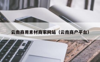 郴州云南商用素材商家网站（云南商户平台）